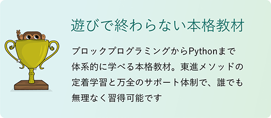 「遊びで終わらない本格教材」ブロックプログラミングからPythonまで体系的に学べる本格教材。東進メソッドの定着学習と万全のサポート体制で、誰でも無理なく習得可能です