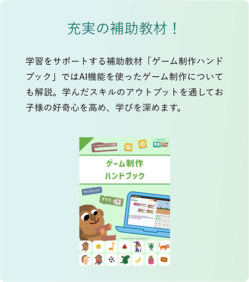 「充実の補助教材！」学習をサポートする補助教材「ゲーム制作ハンドブック」ではAI機能を使ったゲーム制作についても解説。学んだスキルのアウトプットを通してお子様の好奇心を高め、学びを深めます。