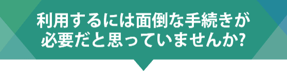 利用するには面倒な手続きが必要だと思っていませんか？