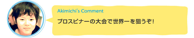 Akimichi's Comment「プロスピナーの大会で世界一を狙うぞ！」