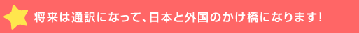 将来は通訳になって、日本と外国のかけ橋にな>！