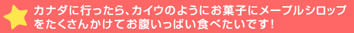 カナダに行ったら、カイウのようにお菓子にメープルシロップをたくさんかけてお腹いっぱい食>です！