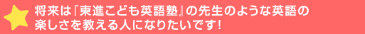 将来は『東進こども英語塾』の先生のような英語の楽しさを教える人に>いです！