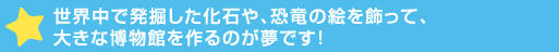 世界中で発掘した化石や、恐竜の絵を飾って、大きな博物館を>が夢です！