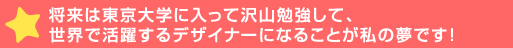 将来は東京大学に入って沢山勉強して、世界で活躍するデザイナーにな>が私の夢です！