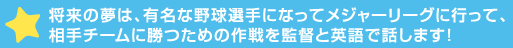 将来の夢は、有名な野球選手になってメジャーリーグに行って、相手チームに勝つための作戦を監>語で話します！