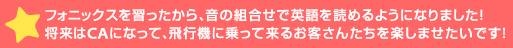 フォニックスを習ったから、音の組合せで英語を読めるようになりました！将来はCAになって、飛行機に乗って来るお客さ>を楽しませたいです！