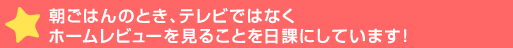 朝ごはんのとき、テレビではなくホームレビューを見ることを日課に>ます！