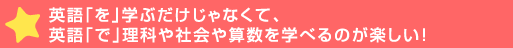 英語「を」学ぶだけじゃなくて、英語「で」理科や社会や算数を学べる>しい！