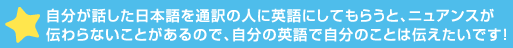 自分が話した日本語を通訳の人に英語にしてもらうと、ニュアンスが伝わらないことがあるので、自分の英語で>ことは伝えたいです！