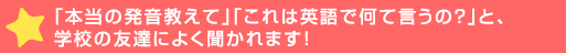 「本当の発音教えて」「これは英語で何て言うの？」と、学校の友達に>かれます！