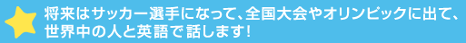 将来はサッカー選手になって、全国大会やオリンピックに出て、世界中の人と英>します！