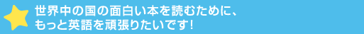 世界中の国の面白い本を読むために、もっと英語を頑張>です！