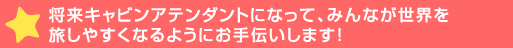 将来キャビンアテンダントになって、みんなが世界を旅しやすくなるようにお>します！