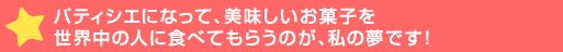 パティシエになって、美味しいお菓子を世界中の人に食べてもらうのが、>です！