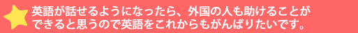 英語が話せるようになったら、外国の人も助けることができると思うので英語をこれか>んばりたいです。