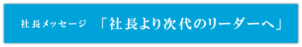 社長メッセージ「社長より次代のリーダーへ」