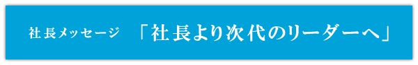 社長メッセージ「社長より次代のリーダーへ」