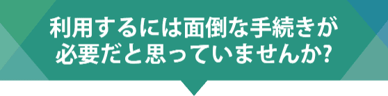 利用するには面倒な手続きが必要だと思っていませんか?